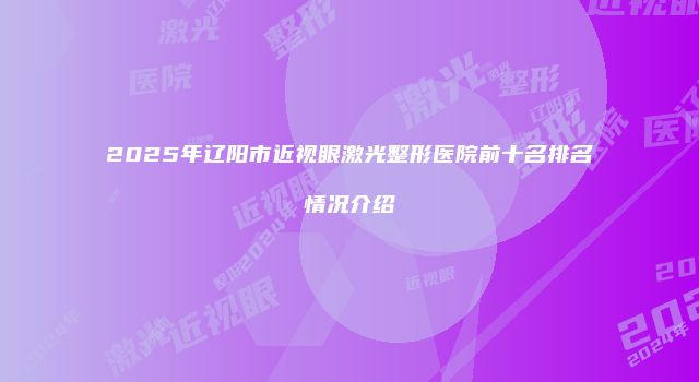 2025年辽阳市近视眼激光整形医院前十名排名情况介绍