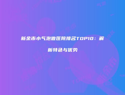 新余市小气泡做医院排名TOP10：解析特色与优势