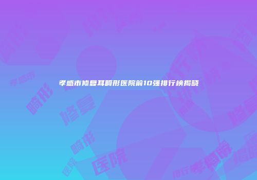 孝感市修复耳畸形医院前10强排行榜揭晓