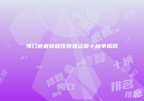 海口疤痕修复医院排名前十榜单揭晓