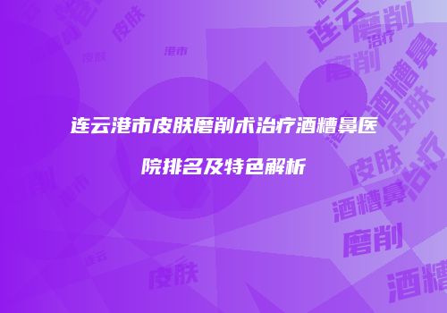 连云港市皮肤磨削术治疗酒糟鼻医院排名及特色解析