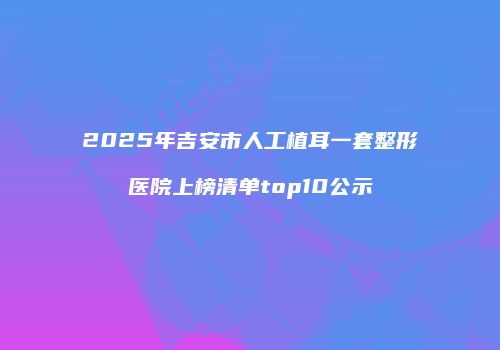 2025年吉安市人工植耳一套整形医院上榜清单top10公示