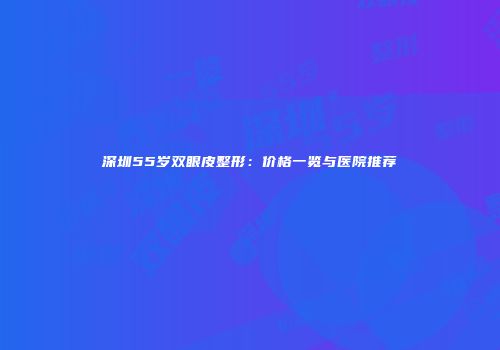 深圳55岁双眼皮整形：价格一览与医院推荐