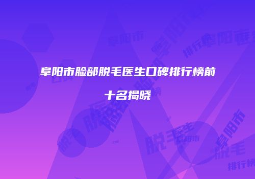 阜阳市脸部脱毛医生口碑排行榜前十名揭晓