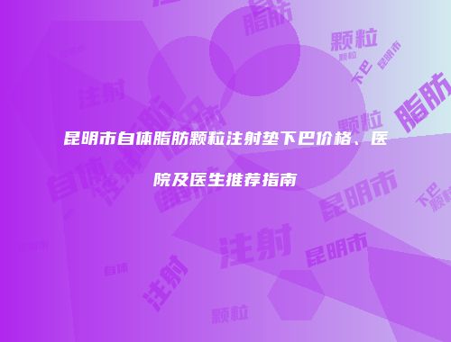 昆明市自体脂肪颗粒注射垫下巴价格、医院及医生推荐指南