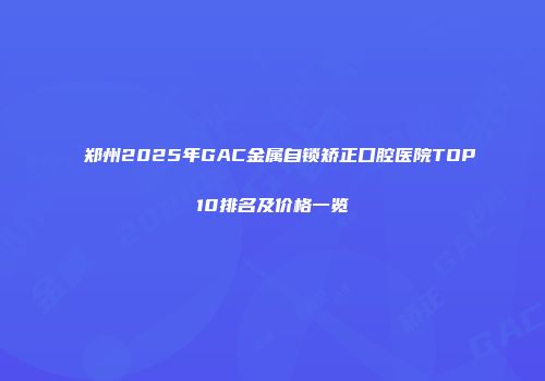 郑州2025年GAC金属自锁矫正口腔医院TOP10排名及价格一览