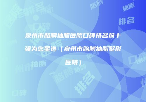 泉州市胳膊抽脂医院口碑排名前十强为您星选（泉州市胳膊抽脂整形医院）
