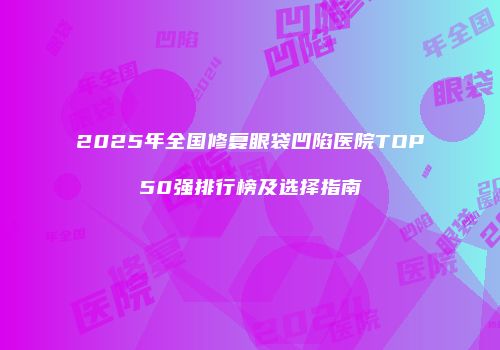 2025年全国修复眼袋凹陷医院TOP50强排行榜及选择指南