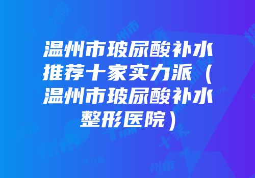 温州市玻尿酸补水推荐十家实力派（温州市玻尿酸补水整形医院）