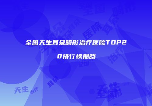 全国天生耳朵畸形治疗医院TOP20排行榜揭晓