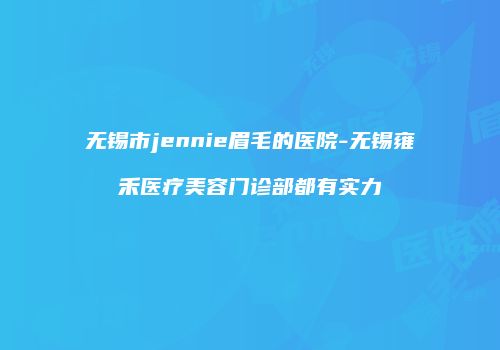 无锡市jennie眉毛的医院-无锡雍禾医疗美容门诊部都有实力