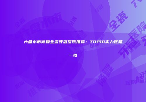 六盘水市修复全瓷牙冠医院推荐：TOP10实力医院一览