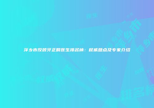 萍乡市反颌牙正畸医生排名榜：权威盘点及专家介绍