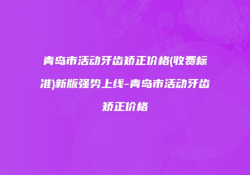 青岛市活动牙齿矫正价格(收费标准)新版强势上线-青岛市活动牙齿矫正价格