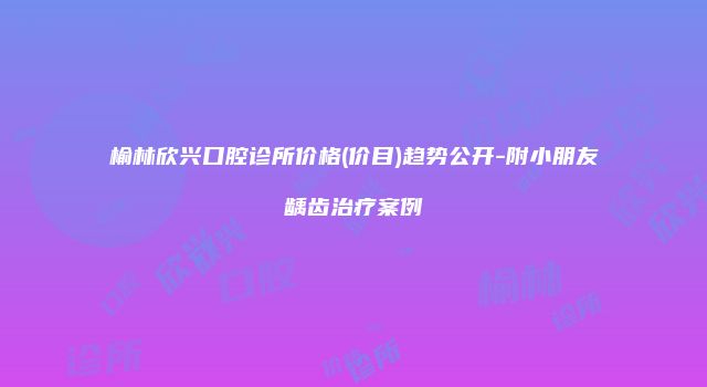 榆林欣兴口腔诊所价格(价目)趋势公开-附小朋友龋齿治疗案例
