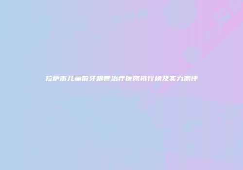 拉萨市儿童前牙根管治疗医院排行榜及实力测评