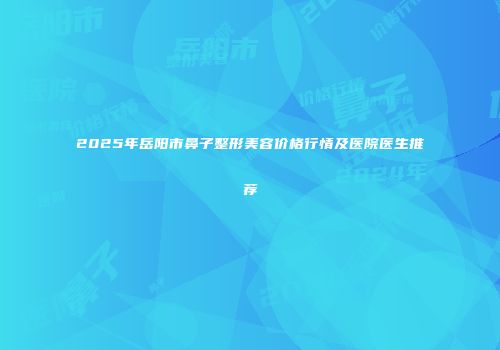 2025年岳阳市鼻子整形美容价格行情及医院医生推荐