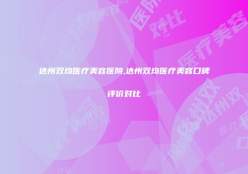 达州双均医疗美容医院,达州双均医疗美容口碑评价对比