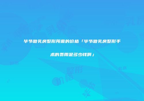 毕节做乳房整形所需的价格「毕节做乳房整形手术的费用是多少钱啊」