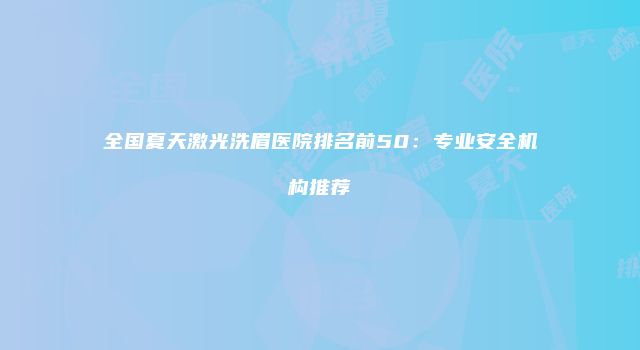 全国夏天激光洗眉医院排名前50：专业安全机构推荐