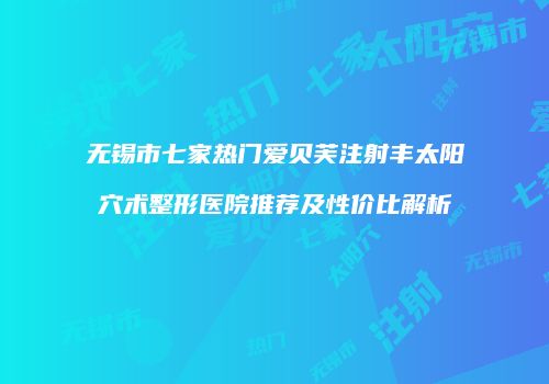 无锡市七家热门爱贝芙注射丰太阳穴术整形医院推荐及性价比解析