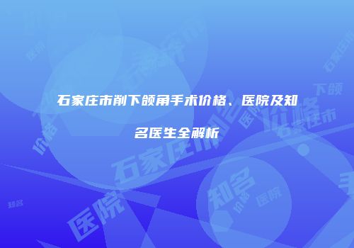 石家庄市削下颌角手术价格、医院及知名医生全解析
