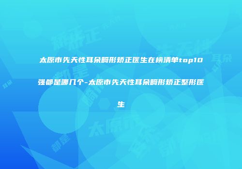 太原市先天性耳朵畸形矫正医生在榜清单top10强都是哪几个-太原市先天性耳朵畸形矫正整形医生