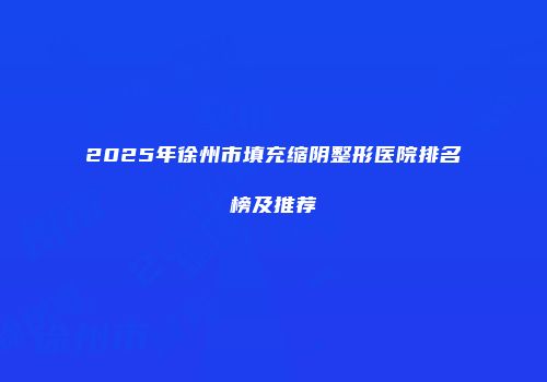 2025年徐州市填充缩阴整形医院排名榜及推荐