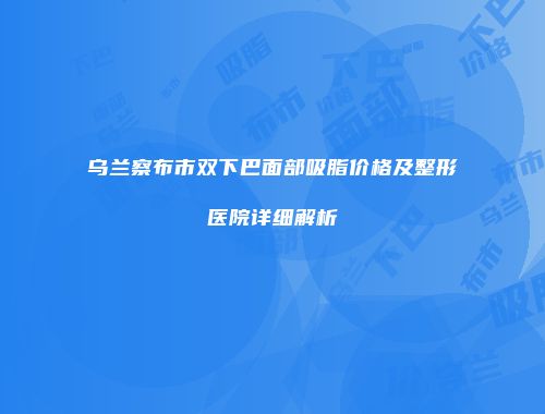 乌兰察布市双下巴面部吸脂价格及整形医院详细解析