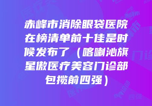 赤峰市消除眼袋医院在榜清单前十佳是时候发布了（喀喇沁旗星傲医疗美容门诊部包揽前四强）