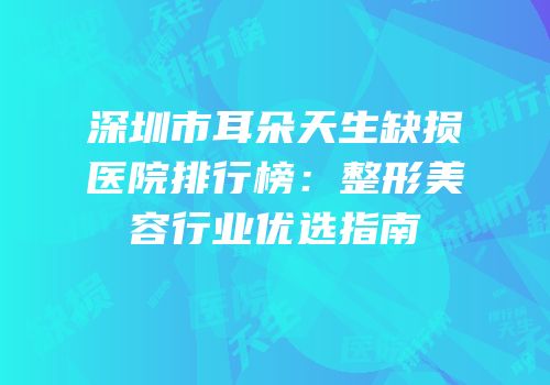 深圳市耳朵天生缺损医院排行榜：整形美容行业优选指南