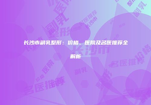 长沙市副乳整形：价格、医院及名医推荐全解析