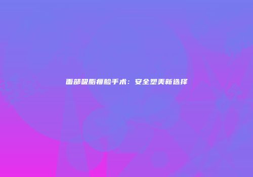 面部吸脂瘦脸手术：安全塑美新选择