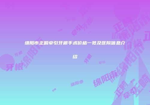 绵阳市正畸牵引牙根手术价格一览及医院信息介绍