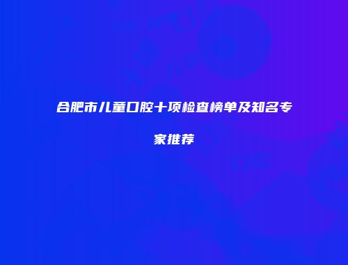 合肥市儿童口腔十项检查榜单及知名专家推荐