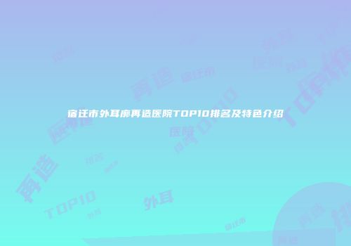 宿迁市外耳廓再造医院TOP10排名及特色介绍