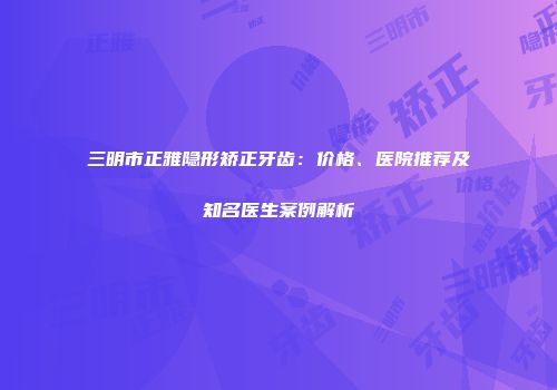 三明市正雅隐形矫正牙齿：价格、医院推荐及知名医生案例解析