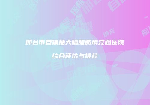 邢台市自体抽大腿脂肪填充脸医院综合评估与推荐