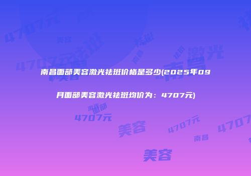 南昌面部美容激光祛斑价格是多少(2025年09月面部美容激光祛斑均价为：4707元)