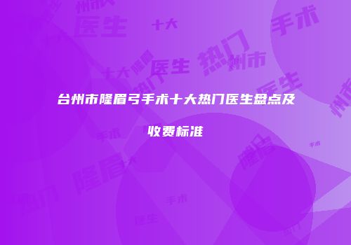 台州市隆眉弓手术十大热门医生盘点及收费标准