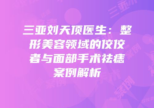 三亚刘天顶医生：整形美容领域的佼佼者与面部手术祛痣案例解析