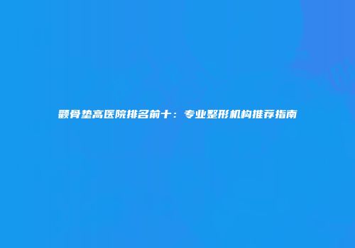 颧骨垫高医院排名前十：专业整形机构推荐指南