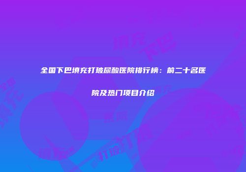 全国下巴填充打玻尿酸医院排行榜：前二十名医院及热门项目介绍