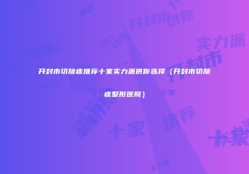 开封市切除痣推荐十家实力派供你选择（开封市切除痣整形医院）