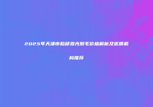 2025年天津市脸部激光脱毛价格解析及优质机构推荐