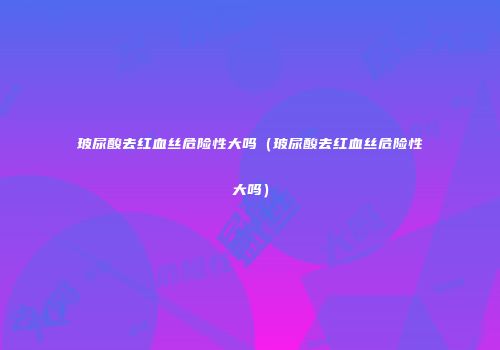 玻尿酸去红血丝危险性大吗（玻尿酸去红血丝危险性大吗）