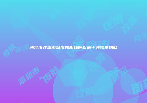 酒泉市改善面部皮肤粗糙医院前十强榜单揭晓