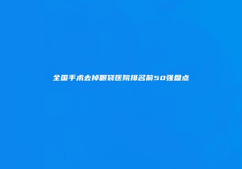 全国手术去掉眼袋医院排名前50强盘点