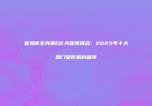 宝鸡市全身美白E光医院排名：2025年十大热门整形机构推荐