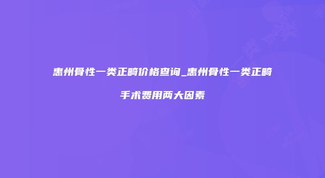 惠州骨性一类正畸价格查询_惠州骨性一类正畸手术费用两大因素